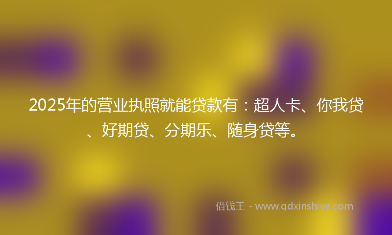 2025年的营业执照就能贷款有：超人卡、你我贷、好期贷、分期乐、随身贷等。