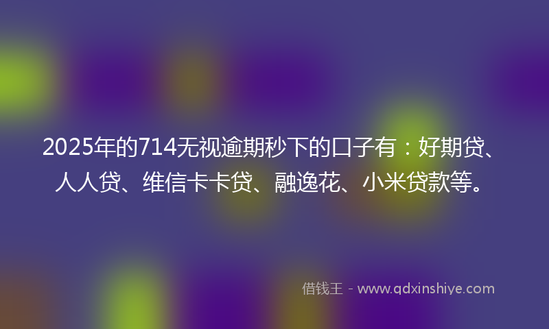 2025年的714无视逾期秒下的口子有：好期贷、人人贷、维信卡卡贷、融逸花、小米贷款等。