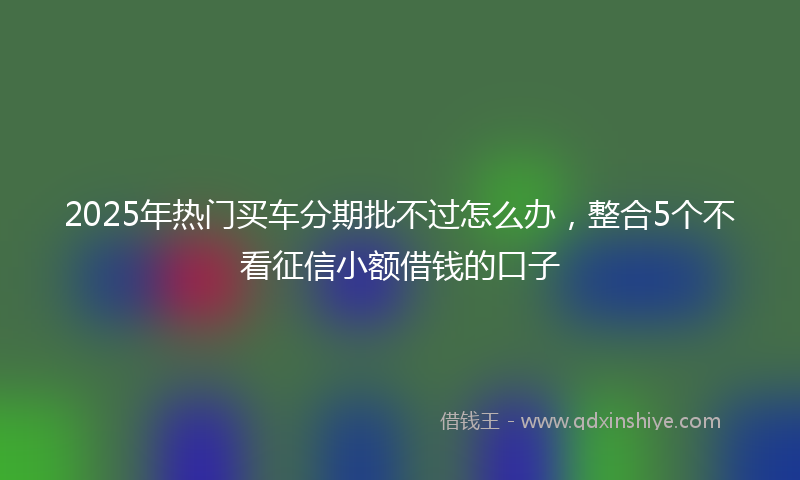 2025年热门买车分期批不过怎么办，整合5个不看征信小额借钱的口子
