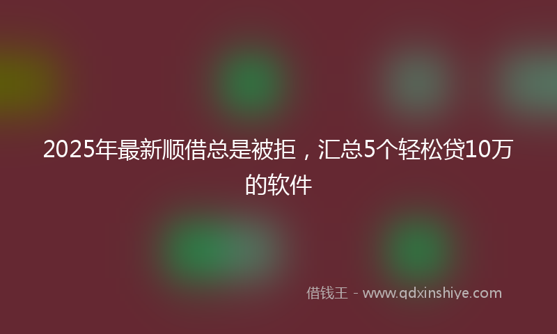 2025年最新顺借总是被拒，汇总5个轻松贷10万的软件