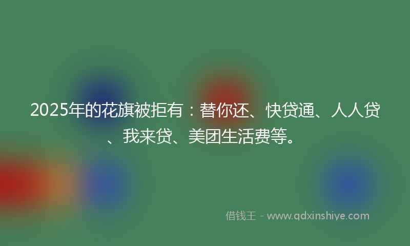 2025年的花旗被拒有：替你还、快贷通、人人贷、我来贷、美团生活费等。