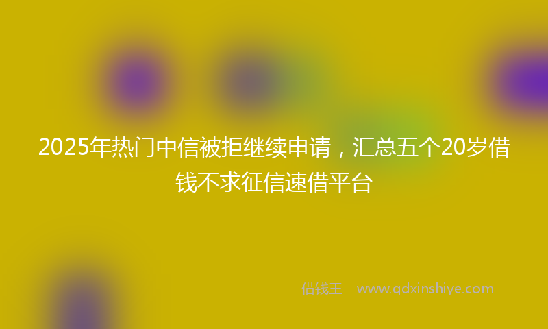 2025年热门中信被拒继续申请，汇总五个20岁借钱不求征信速借平台