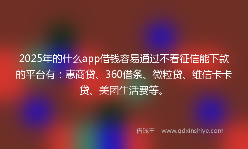 2025年的什么app借钱容易通过不看征信能下款的平台有：惠商贷、360借条、微粒贷、维信卡卡贷、美团生活费等。