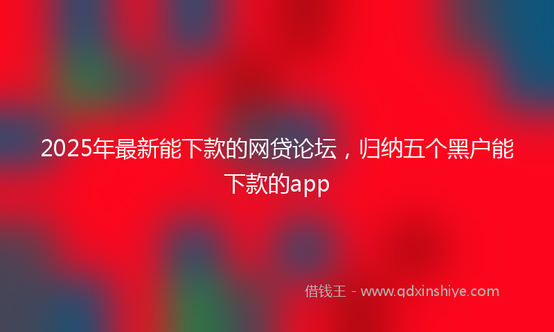 2025年最新能下款的网贷论坛，归纳五个黑户能下款的app