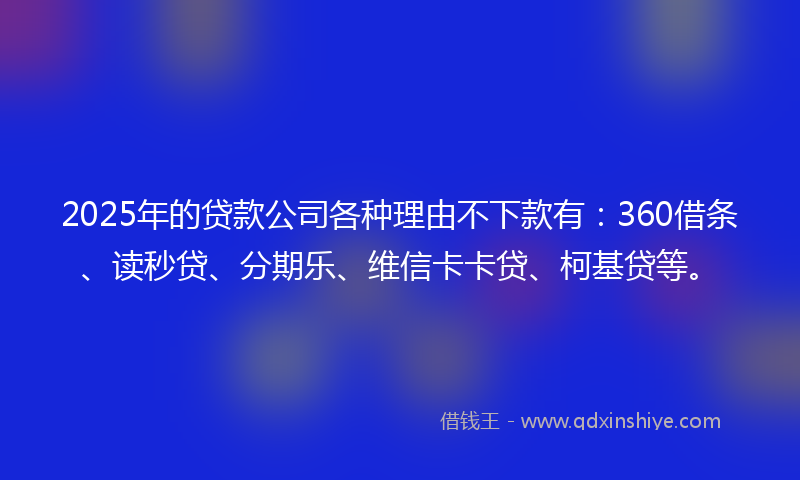 2025年的贷款公司各种理由不下款有：360借条、读秒贷、分期乐、维信卡卡贷、柯基贷等。