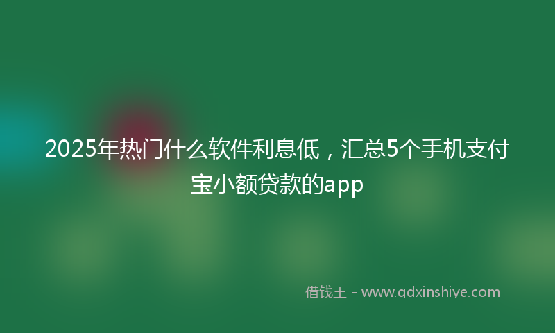 2025年热门什么软件利息低，汇总5个手机支付宝小额贷款的app