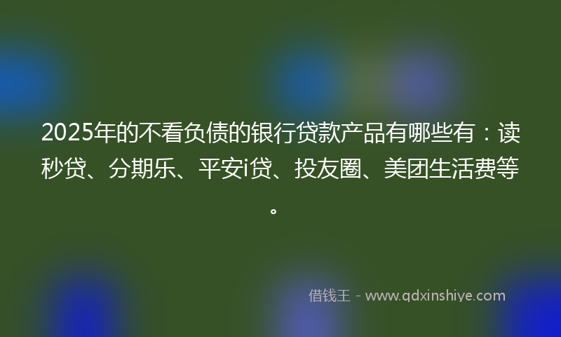 2025年的不看负债的银行贷款产品有哪些有：读秒贷、分期乐、平安i贷、投友圈、美团生活费等。