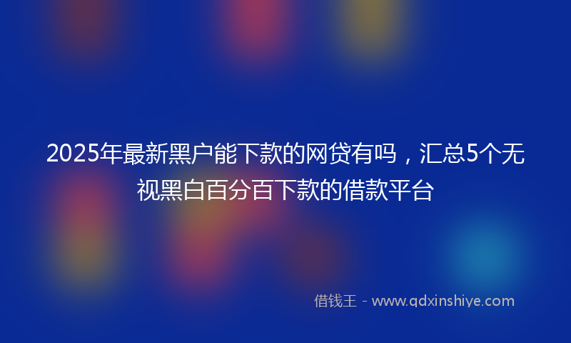 2025年最新黑户能下款的网贷有吗，汇总5个无视黑白百分百下款的借款平台