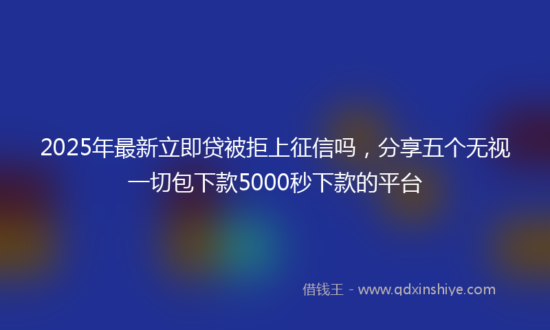 2025年最新立即贷被拒上征信吗，分享五个无视一切包下款5000秒下款的平台
