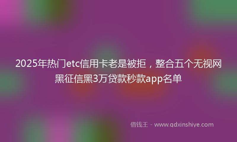 2025年热门etc信用卡老是被拒，整合五个无视网黑征信黑3万贷款秒款app名单
