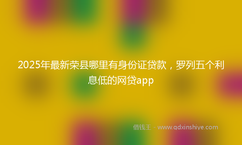 2025年最新荣县哪里有身份证贷款，罗列五个利息低的网贷app