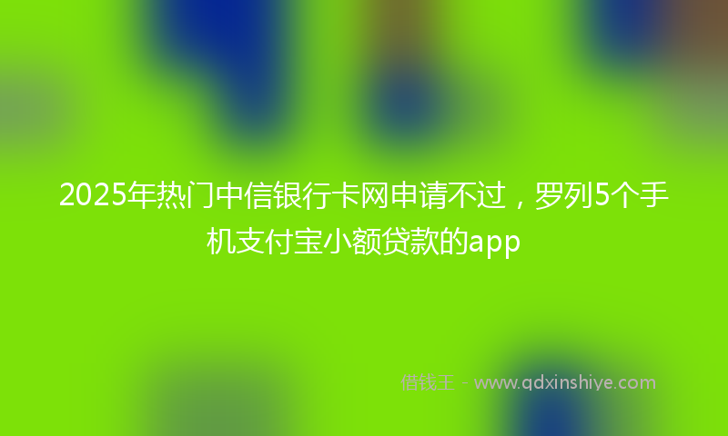 2025年热门中信银行卡网申请不过，罗列5个手机支付宝小额贷款的app