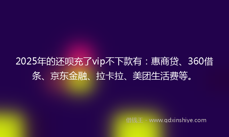 2025年的还呗充了vip不下款有：惠商贷、360借条、京东金融、拉卡拉、美团生活费等。