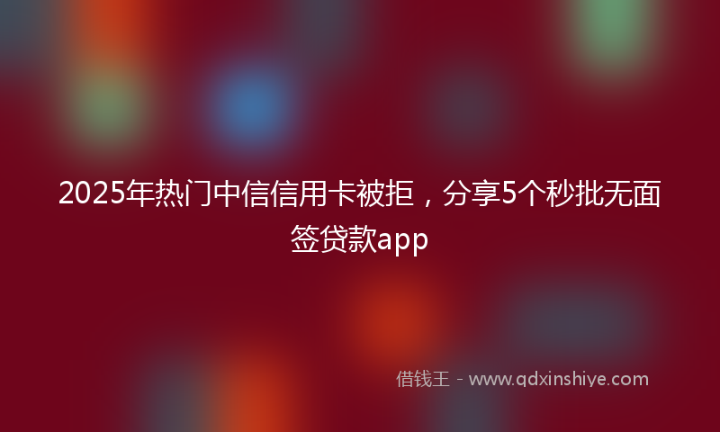 2025年热门中信信用卡被拒，分享5个秒批无面签贷款app