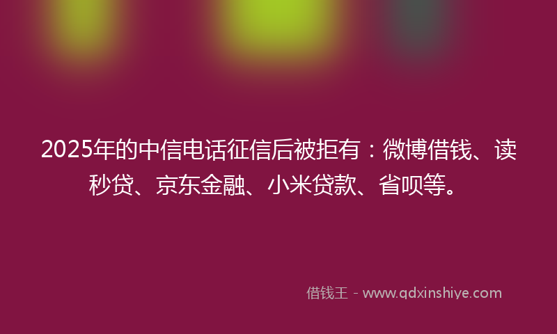 2025年的中信电话征信后被拒有：微博借钱、读秒贷、京东金融、小米贷款、省呗等。