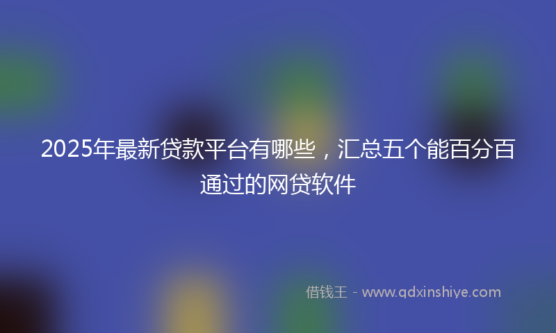 2025年最新贷款平台有哪些，汇总五个能百分百通过的网贷软件
