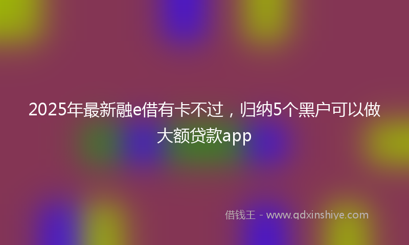 2025年最新融e借有卡不过，归纳5个黑户可以做大额贷款app