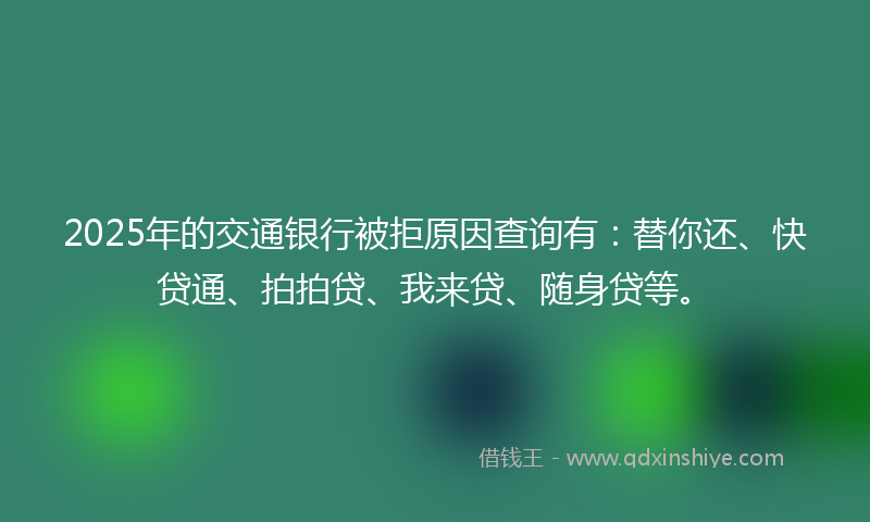 2025年的交通银行被拒原因查询有：替你还、快贷通、拍拍贷、我来贷、随身贷等。
