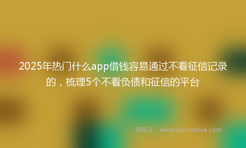 2025年热门什么app借钱容易通过不看征信记录的，梳理5个不看负债和征信的平台
