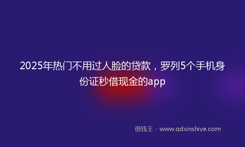 2025年热门不用过人脸的贷款，罗列5个手机身份证秒借现金的app