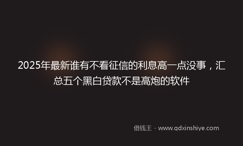 2025年最新谁有不看征信的利息高一点没事，汇总五个黑白贷款不是高炮的软件