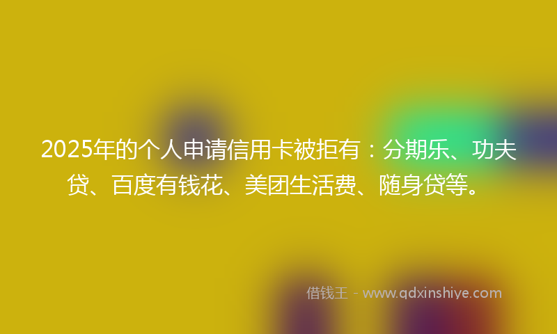 2025年的个人申请信用卡被拒有：分期乐、功夫贷、百度有钱花、美团生活费、随身贷等。