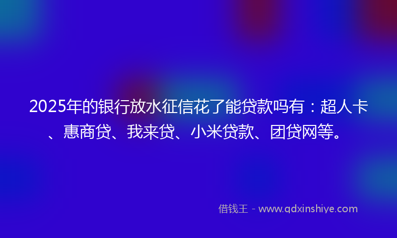 2025年的银行放水征信花了能贷款吗有：超人卡、惠商贷、我来贷、小米贷款、团贷网等。