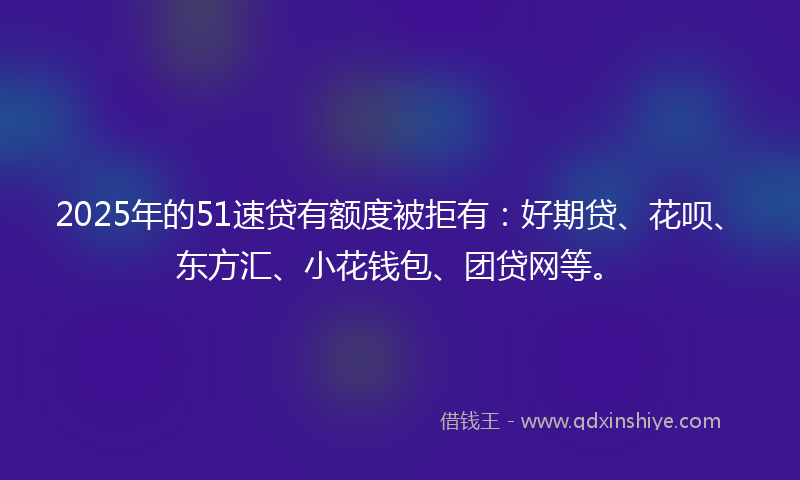 2025年的51速贷有额度被拒有：好期贷、花呗、东方汇、小花钱包、团贷网等。