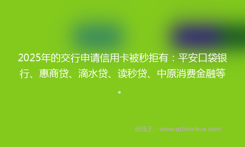 2025年的交行申请信用卡被秒拒有：平安口袋银行、惠商贷、滴水贷、读秒贷、中原消费金融等。