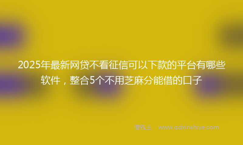 2025年最新网贷不看征信可以下款的平台有哪些软件，整合5个不用芝麻分能借的口子
