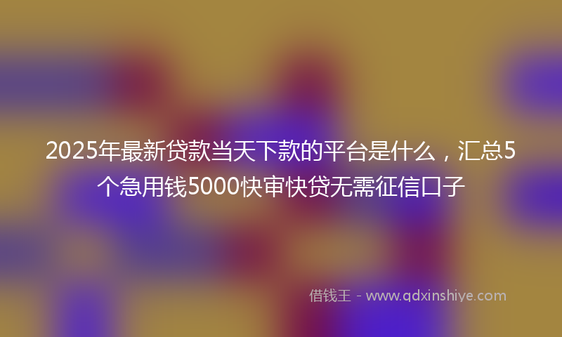 2025年最新贷款当天下款的平台是什么，汇总5个急用钱5000快审快贷无需征信口子