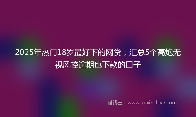 2025年热门18岁最好下的网贷，汇总5个高炮无视风控逾期也下款的口子