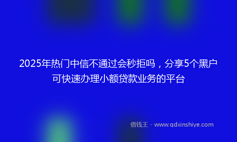 2025年热门中信不通过会秒拒吗，分享5个黑户可快速办理小额贷款业务的平台