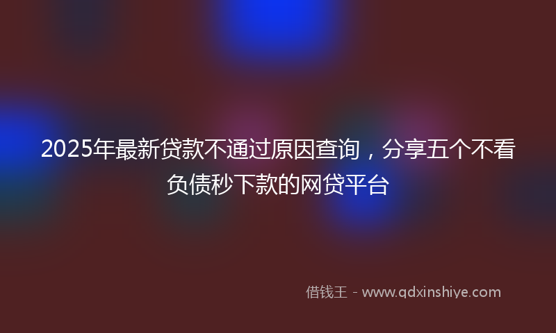 2025年最新贷款不通过原因查询，分享五个不看负债秒下款的网贷平台