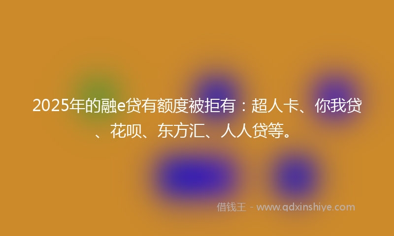 2025年的融e贷有额度被拒有：超人卡、你我贷、花呗、东方汇、人人贷等。