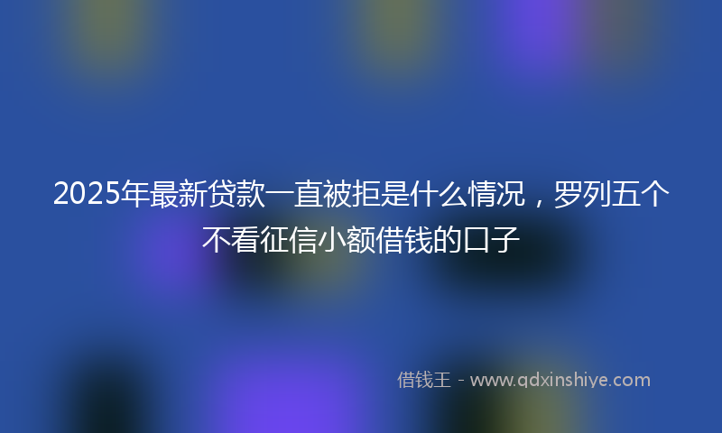 2025年最新贷款一直被拒是什么情况，罗列五个不看征信小额借钱的口子