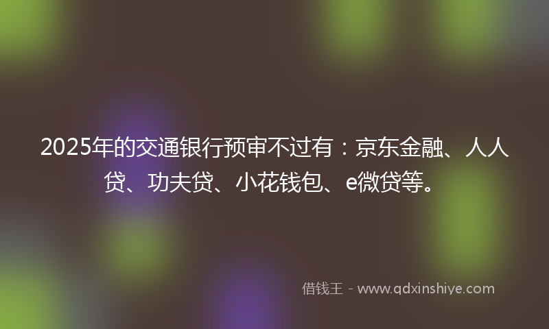 2025年的交通银行预审不过有：京东金融、人人贷、功夫贷、小花钱包、e微贷等。