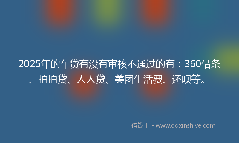 2025年的车贷有没有审核不通过的有：360借条、拍拍贷、人人贷、美团生活费、还呗等。