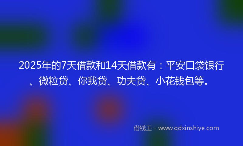 2025年的7天借款和14天借款有：平安口袋银行、微粒贷、你我贷、功夫贷、小花钱包等。