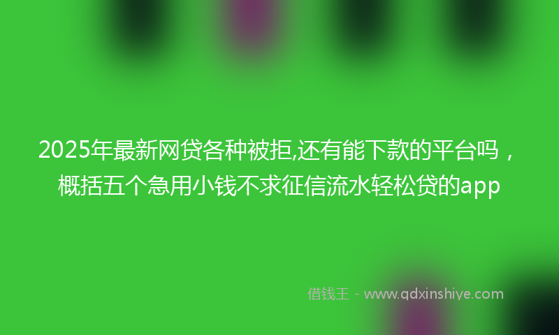 2025年最新网贷各种被拒,还有能下款的平台吗，概括五个急用小钱不求征信流水轻松贷的app