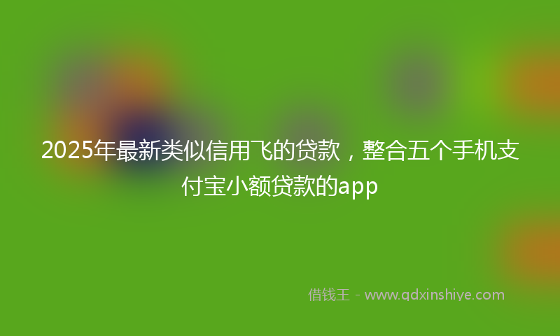 2025年最新类似信用飞的贷款，整合五个手机支付宝小额贷款的app