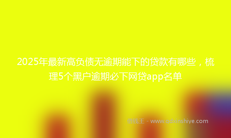 2025年最新高负债无逾期能下的贷款有哪些，梳理5个黑户逾期必下网贷app名单