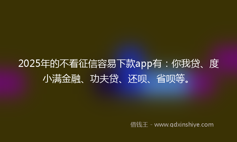 2025年的不看征信容易下款app有：你我贷、度小满金融、功夫贷、还呗、省呗等。
