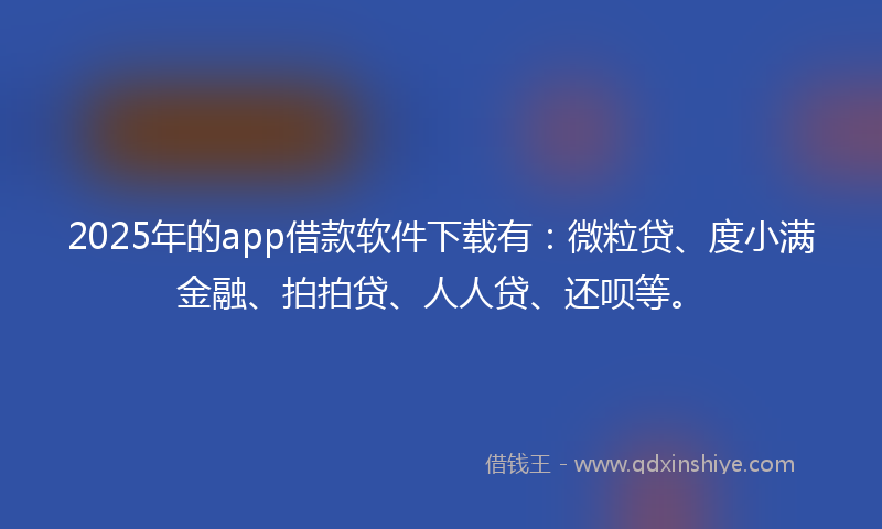 2025年的app借款软件下载有：微粒贷、度小满金融、拍拍贷、人人贷、还呗等。
