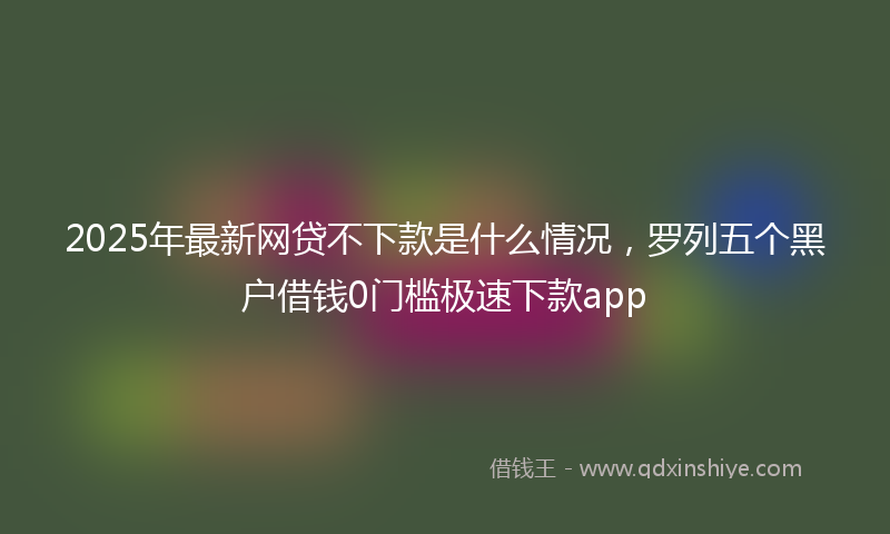 2025年最新网贷不下款是什么情况，罗列五个黑户借钱0门槛极速下款app
