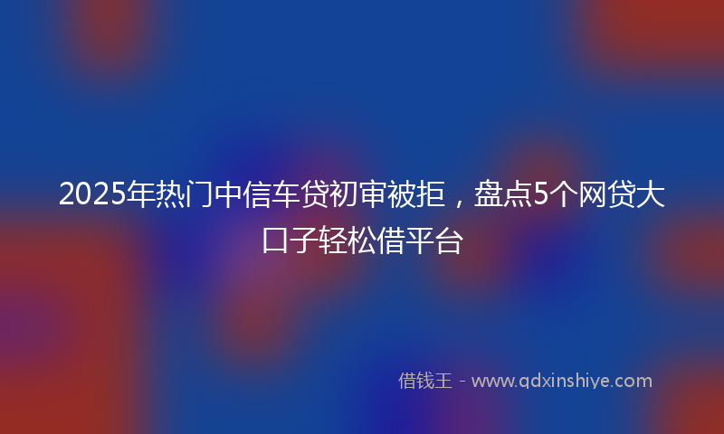 2025年热门中信车贷初审被拒，盘点5个网贷大口子轻松借平台
