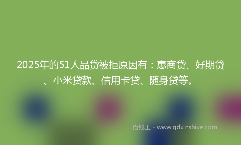 2025年的51人品贷被拒原因有：惠商贷、好期贷、小米贷款、信用卡贷、随身贷等。