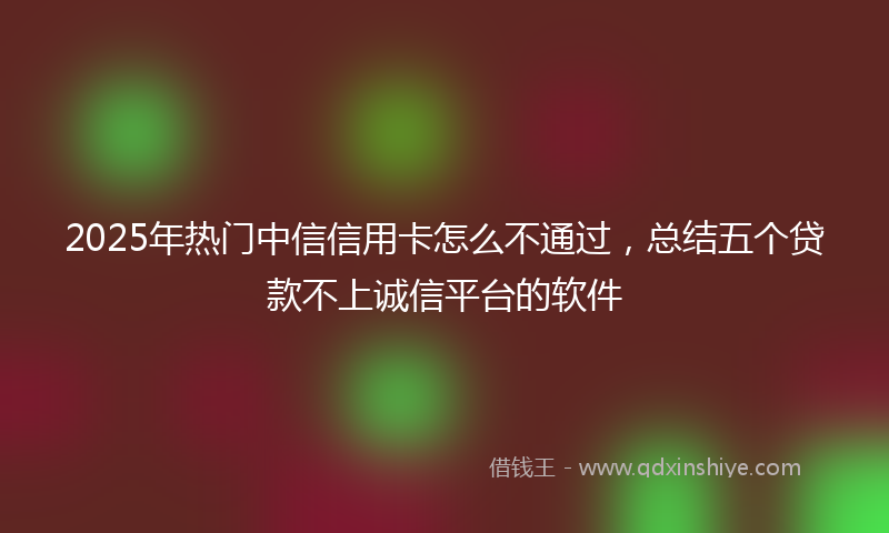 2025年热门中信信用卡怎么不通过，总结五个贷款不上诚信平台的软件