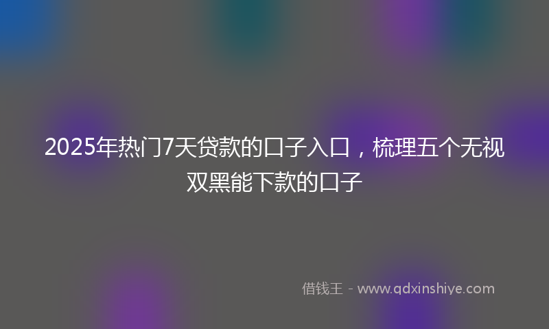 2025年热门7天贷款的口子入口，梳理五个无视双黑能下款的口子
