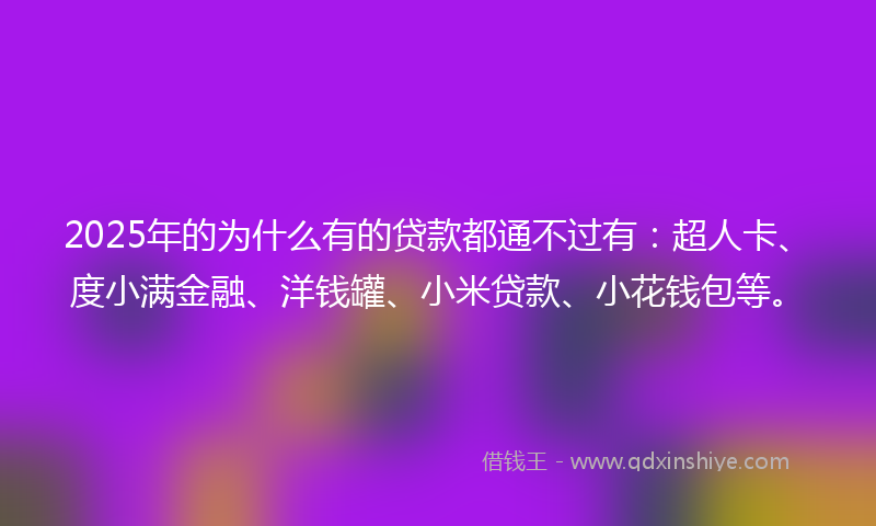 2025年的为什么有的贷款都通不过有：超人卡、度小满金融、洋钱罐、小米贷款、小花钱包等。